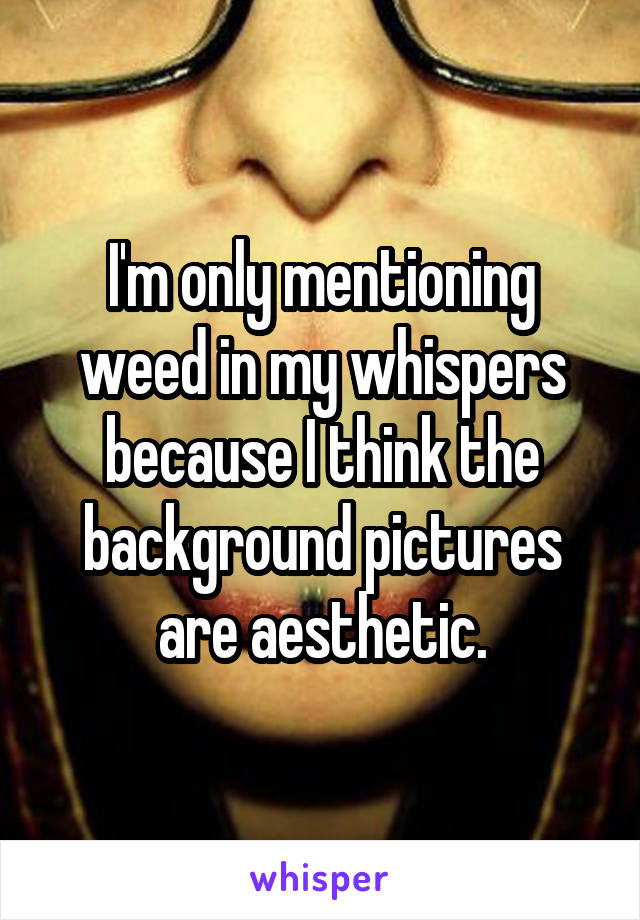 I'm only mentioning weed in my whispers because I think the background pictures are aesthetic.