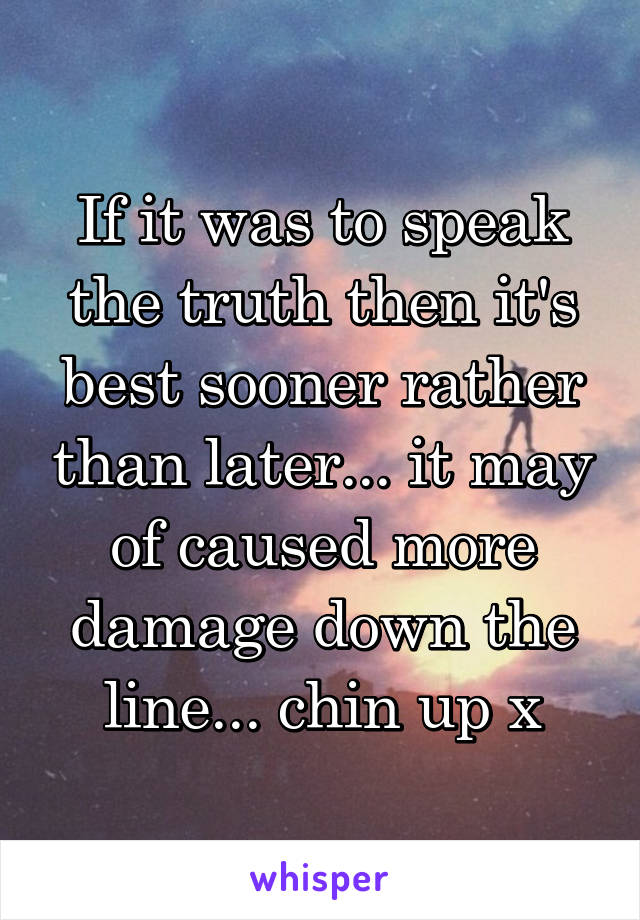 If it was to speak the truth then it's best sooner rather than later... it may of caused more damage down the line... chin up x