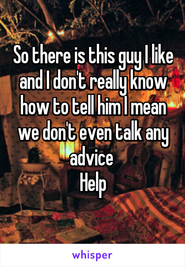 So there is this guy I like and I don't really know how to tell him I mean we don't even talk any advice 
Help
