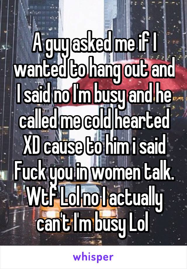 A guy asked me if I wanted to hang out and I said no I'm busy and he called me cold hearted XD cause to him i said Fuck you in women talk. Wtf Lol no I actually can't I'm busy Lol 