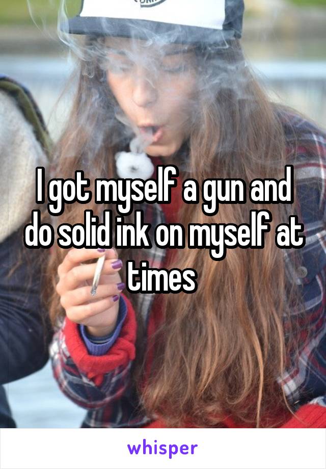 I got myself a gun and do solid ink on myself at times 