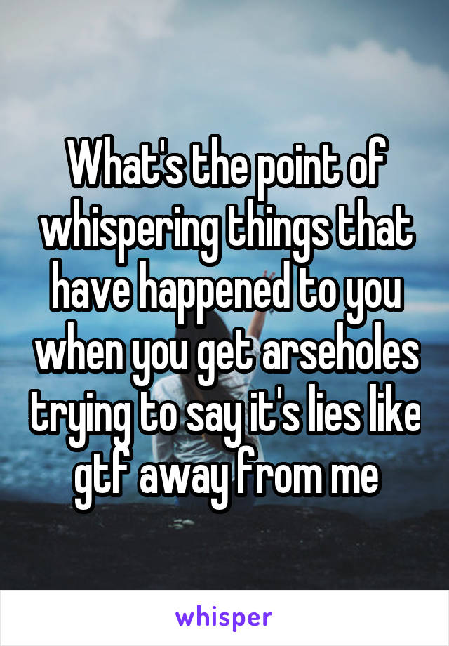 What's the point of whispering things that have happened to you when you get arseholes trying to say it's lies like gtf away from me