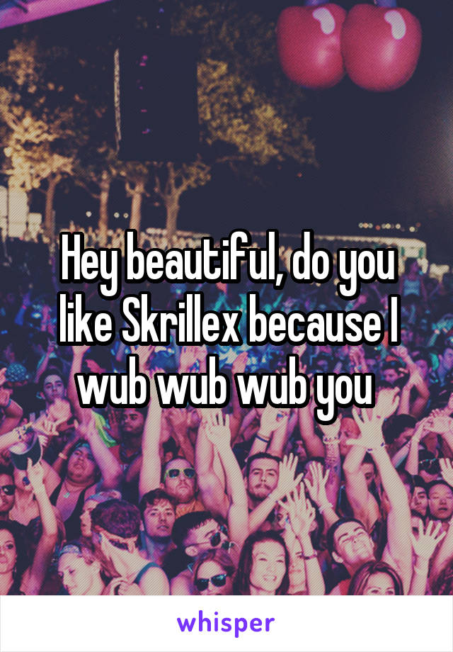 Hey beautiful, do you like Skrillex because I wub wub wub you 