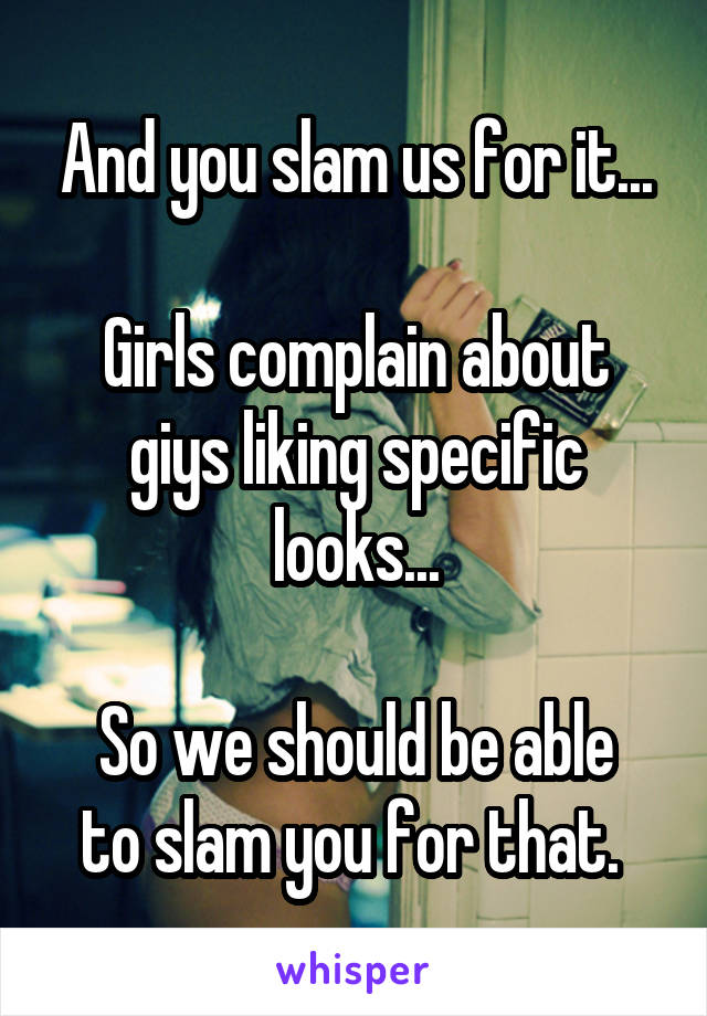 And you slam us for it...

Girls complain about giys liking specific looks...

So we should be able to slam you for that. 