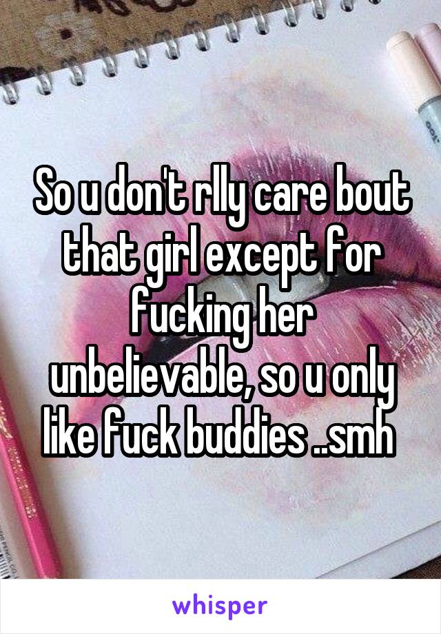 So u don't rlly care bout that girl except for fucking her unbelievable, so u only like fuck buddies ..smh 