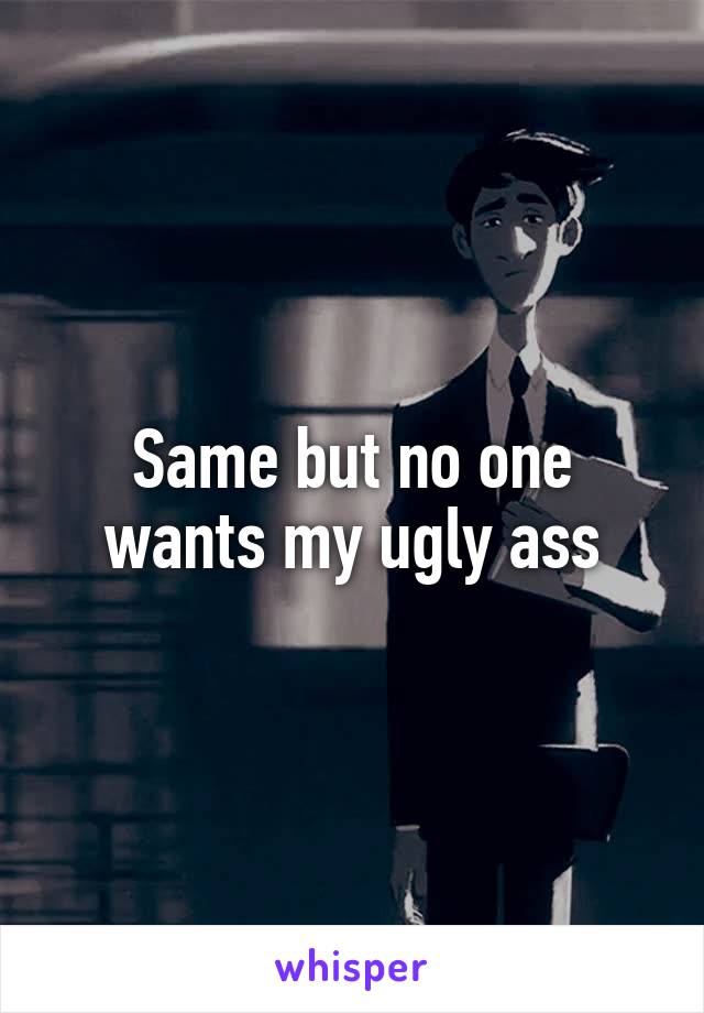 Same but no one wants my ugly ass