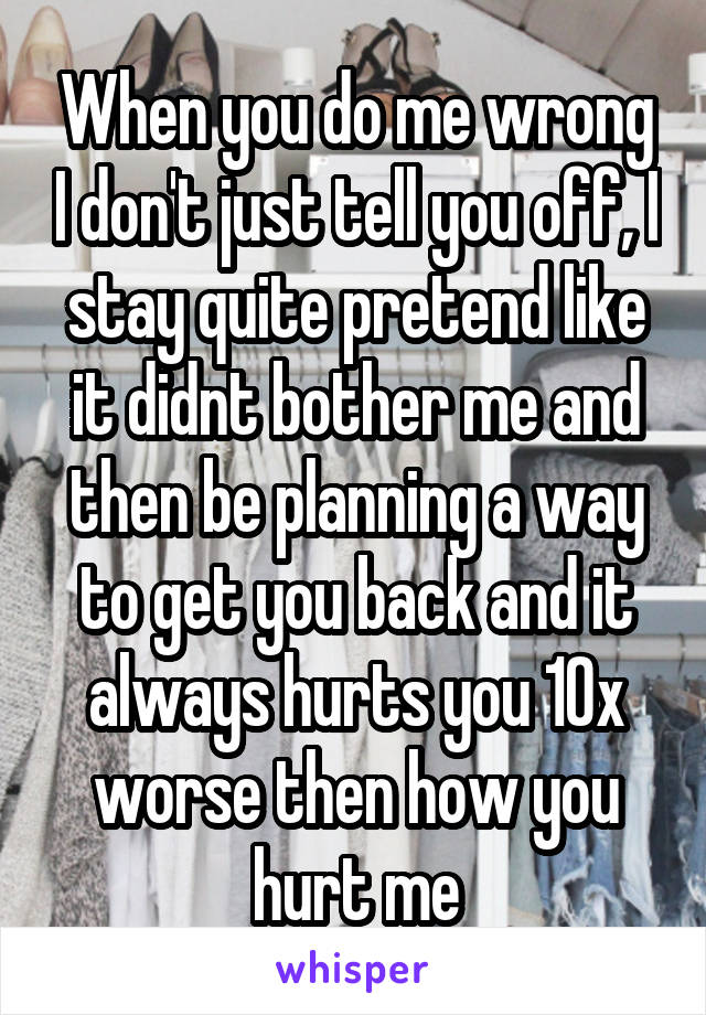 When you do me wrong I don't just tell you off, I stay quite pretend like it didnt bother me and then be planning a way to get you back and it always hurts you 10x worse then how you hurt me