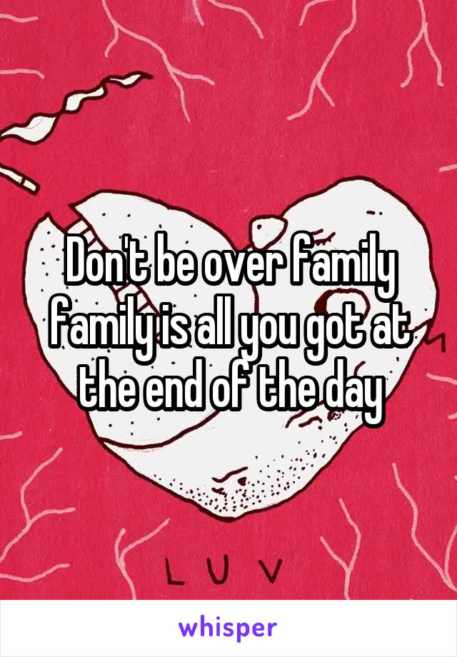 Don't be over family family is all you got at the end of the day