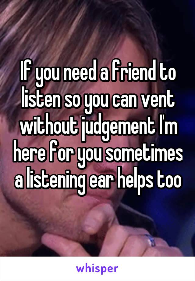 If you need a friend to listen so you can vent without judgement I'm here for you sometimes a listening ear helps too 