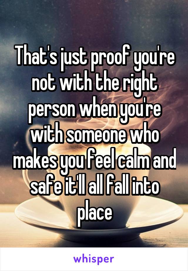 That's just proof you're not with the right person when you're with someone who makes you feel calm and safe it'll all fall into place