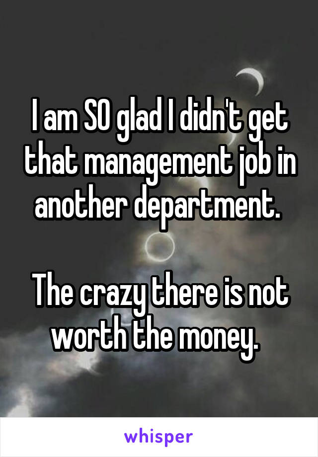 I am SO glad I didn't get that management job in another department. 

The crazy there is not worth the money.  