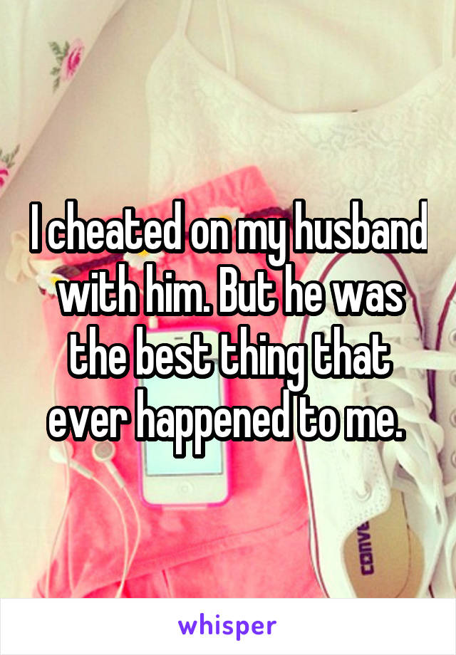 I cheated on my husband with him. But he was the best thing that ever happened to me. 