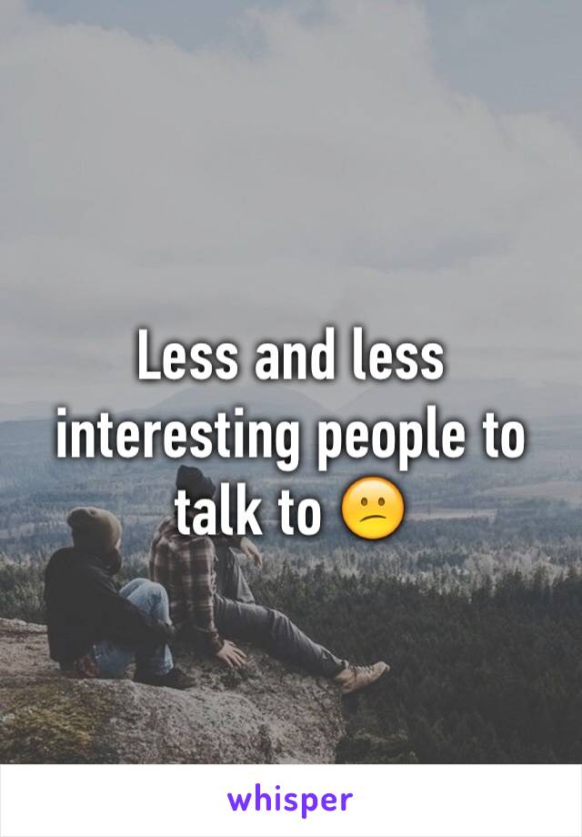 Less and less interesting people to talk to 😕