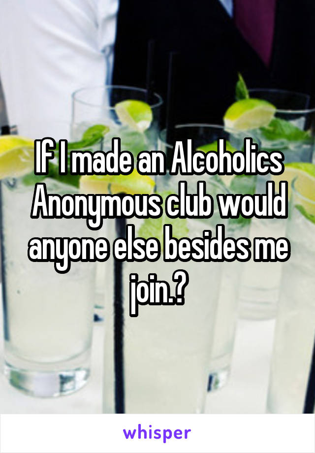 If I made an Alcoholics Anonymous club would anyone else besides me join.?