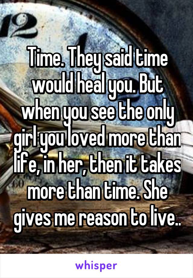 Time. They said time would heal you. But when you see the only girl you loved more than life, in her, then it takes more than time. She gives me reason to live..