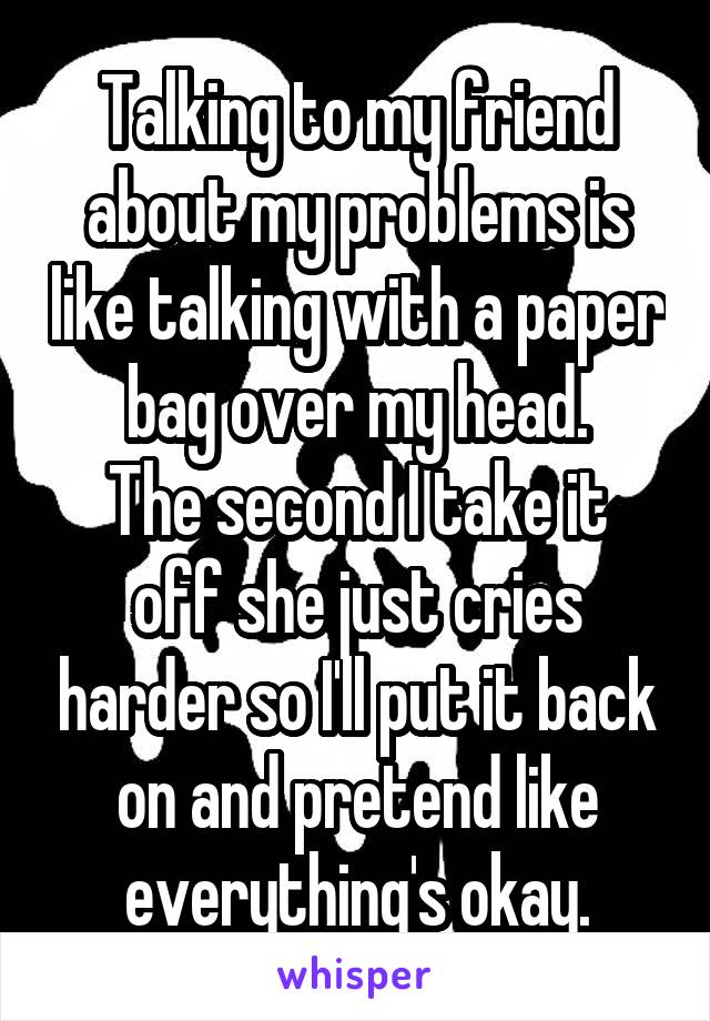 Talking to my friend about my problems is like talking with a paper bag over my head.
The second I take it off she just cries harder so I'll put it back on and pretend like everything's okay.