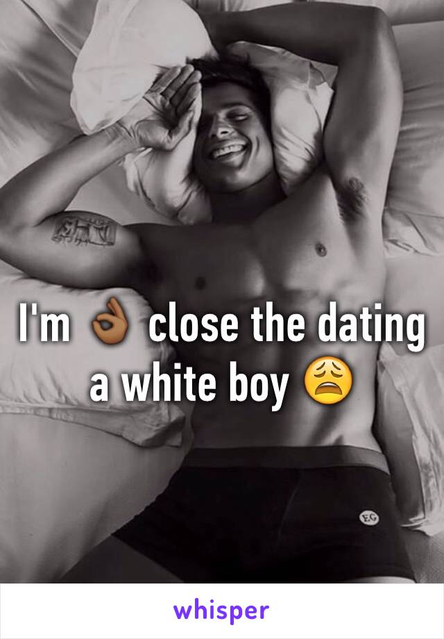 I'm 👌🏾 close the dating a white boy 😩