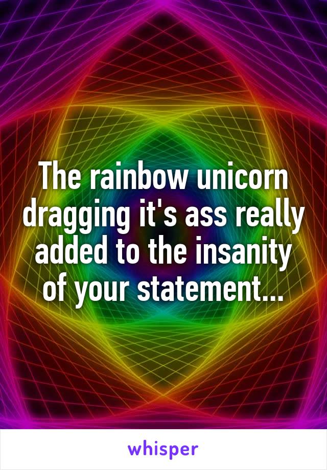 The rainbow unicorn dragging it's ass really added to the insanity of your statement...