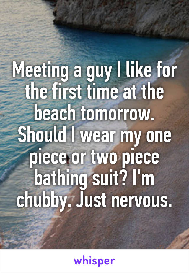 Meeting a guy I like for the first time at the beach tomorrow. Should I wear my one piece or two piece bathing suit? I'm chubby. Just nervous.