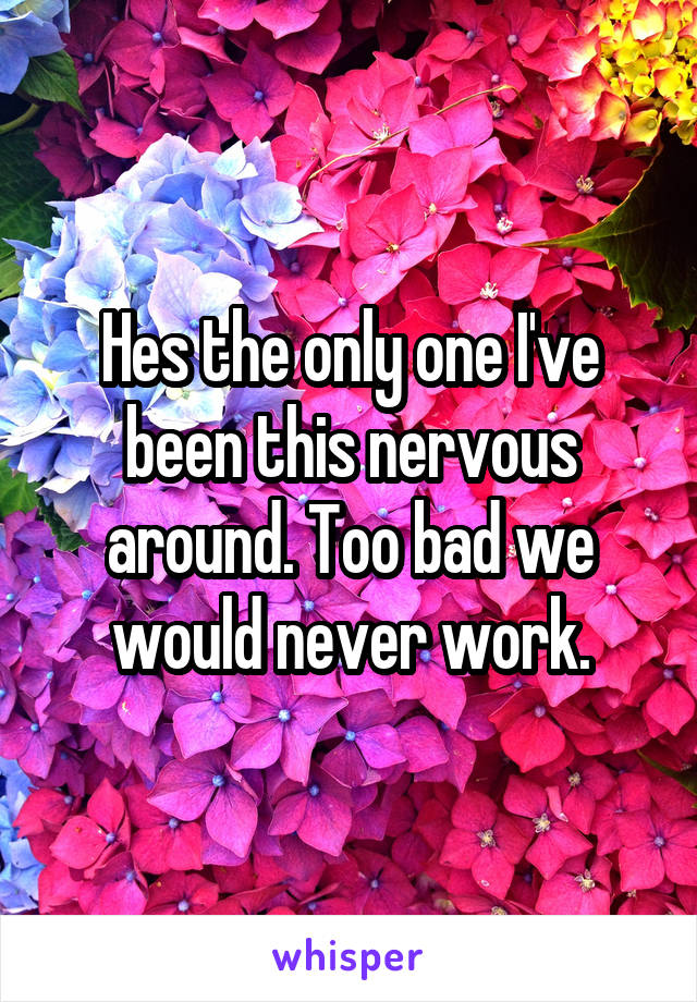 Hes the only one I've been this nervous around. Too bad we would never work.
