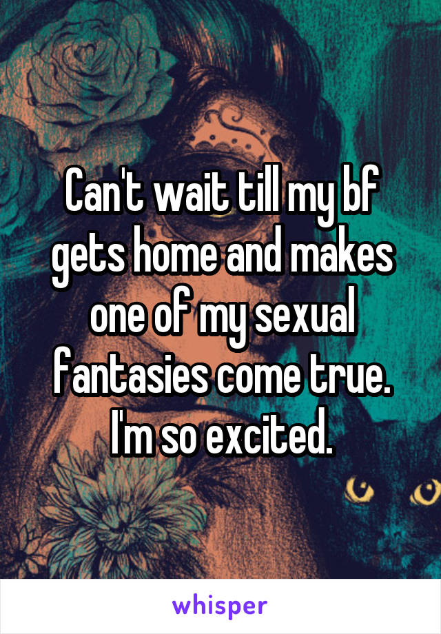 Can't wait till my bf gets home and makes one of my sexual fantasies come true. I'm so excited.