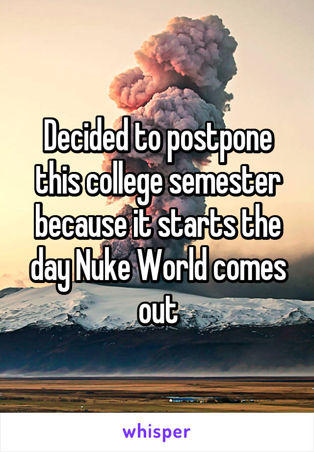 Decided to postpone this college semester because it starts the day Nuke World comes out