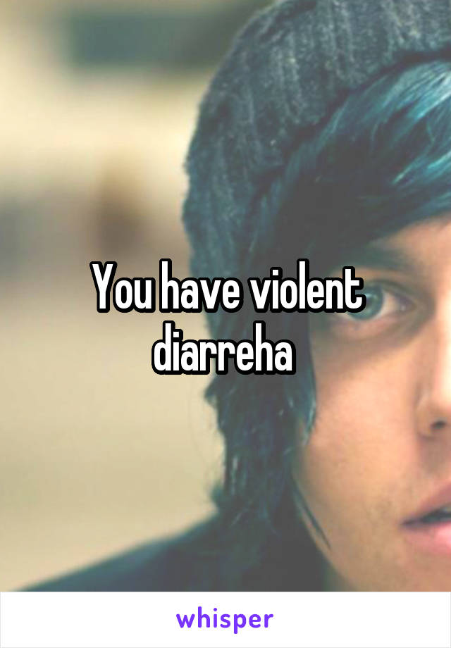 You have violent diarreha 