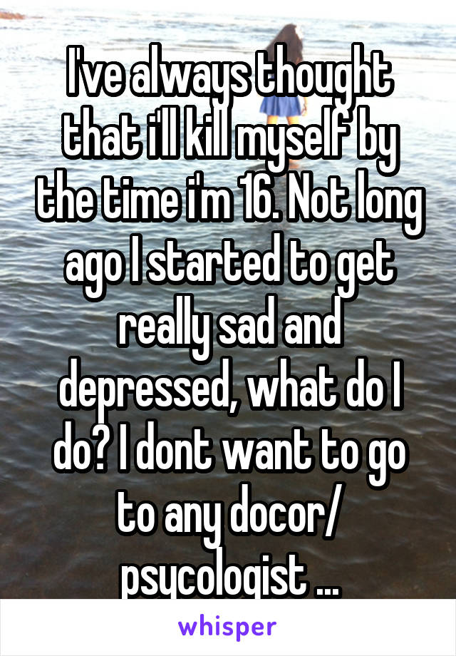 I've always thought that i'll kill myself by the time i'm 16. Not long ago I started to get really sad and depressed, what do I do? I dont want to go to any docor/ psycologist ...