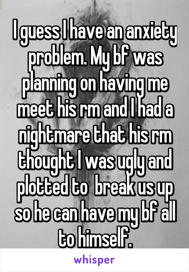 I guess I have an anxiety problem. My bf was planning on having me meet his rm and I had a nightmare that his rm thought I was ugly and plotted to  break us up so he can have my bf all to himself.