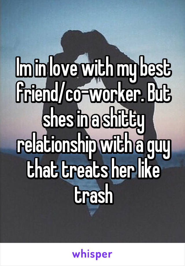 Im in love with my best friend/co-worker. But shes in a shitty relationship with a guy that treats her like trash