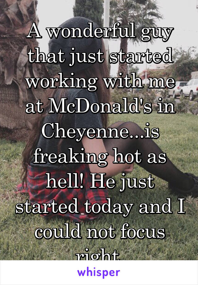 A wonderful guy that just started working with me at McDonald's in Cheyenne...is freaking hot as hell! He just started today and I could not focus right.