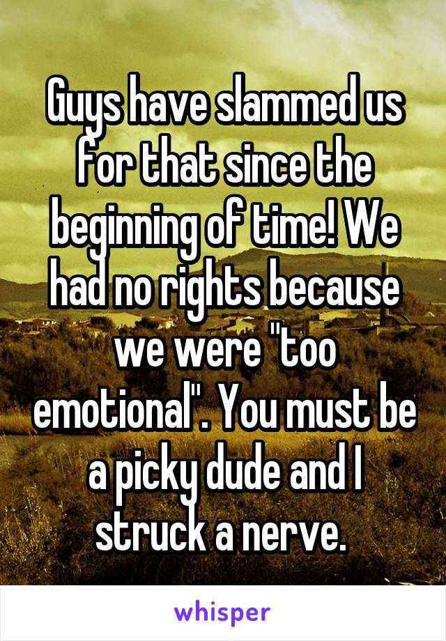 Guys have slammed us for that since the beginning of time! We had no rights because we were "too emotional". You must be a picky dude and I struck a nerve. 