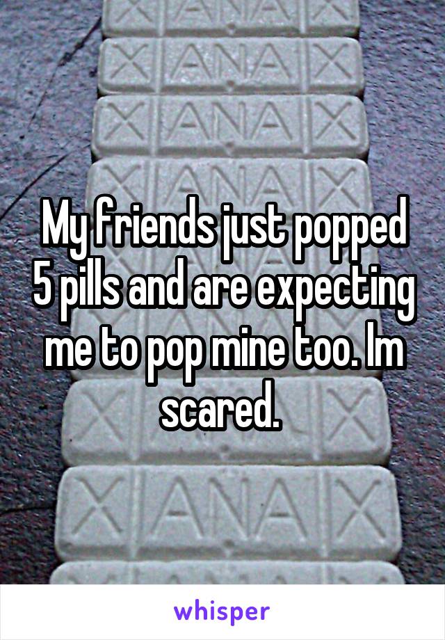 My friends just popped 5 pills and are expecting me to pop mine too. Im scared. 