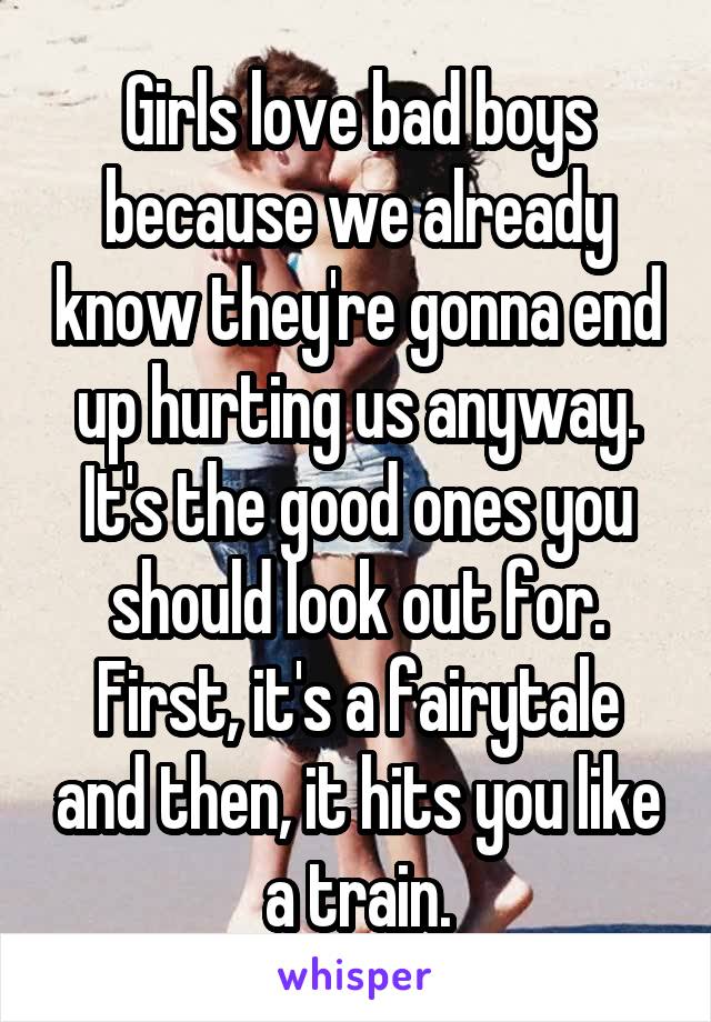 Girls love bad boys because we already know they're gonna end up hurting us anyway. It's the good ones you should look out for. First, it's a fairytale and then, it hits you like a train.