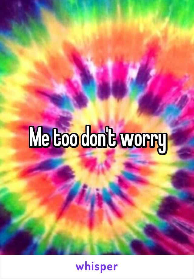 Me too don't worry