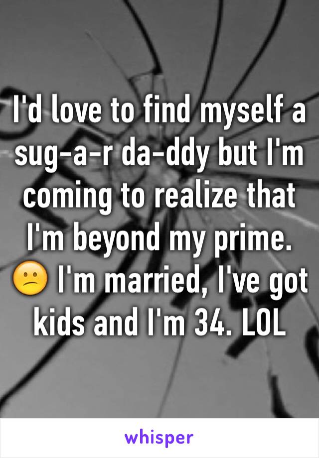 I'd love to find myself a sug-a-r da-ddy but I'm coming to realize that I'm beyond my prime. 😕 I'm married, I've got kids and I'm 34. LOL 