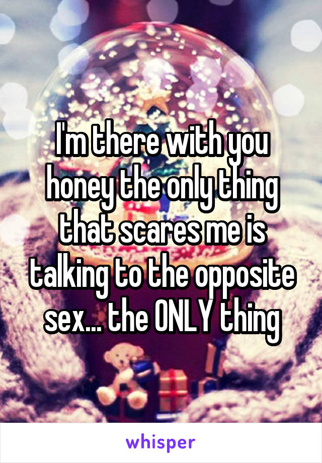 I'm there with you honey the only thing that scares me is talking to the opposite sex... the ONLY thing