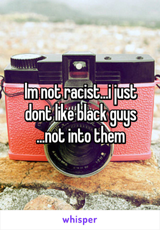 Im not racist...i just dont like black guys ...not into them