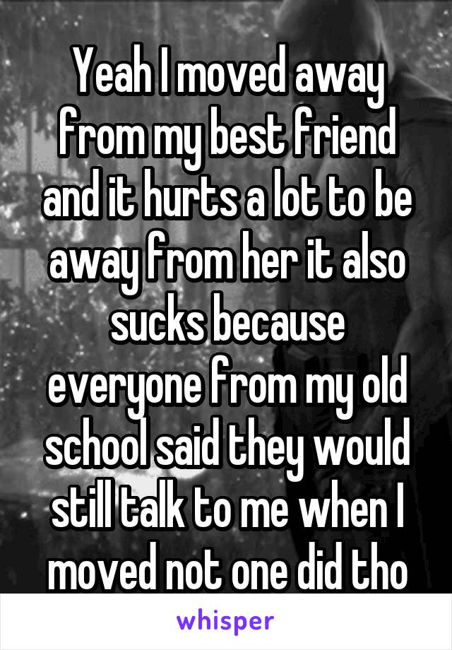 Yeah I moved away from my best friend and it hurts a lot to be away from her it also sucks because everyone from my old school said they would still talk to me when I moved not one did tho