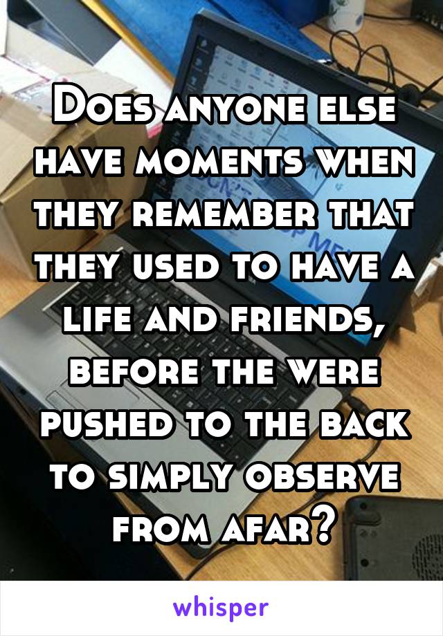 Does anyone else have moments when they remember that they used to have a life and friends, before the were pushed to the back to simply observe from afar?