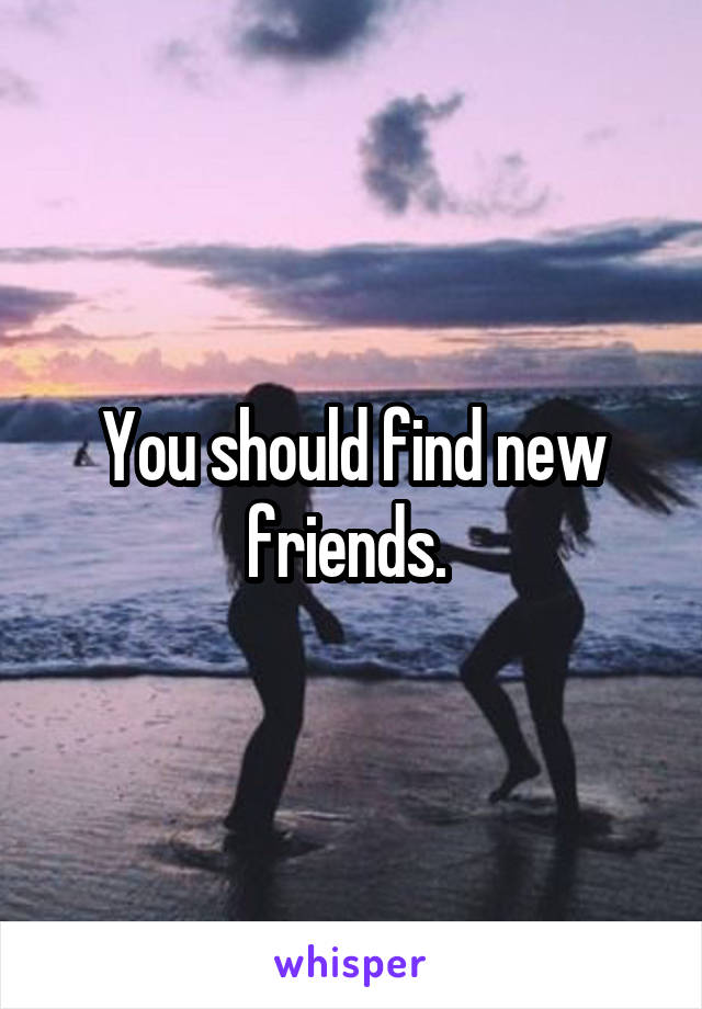 You should find new friends. 