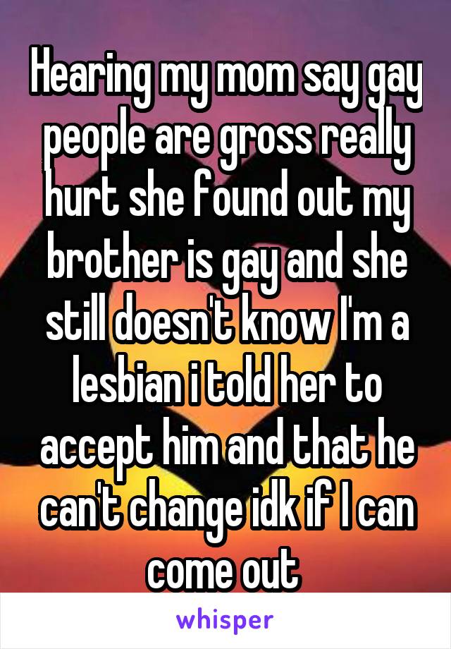 Hearing my mom say gay people are gross really hurt she found out my brother is gay and she still doesn't know I'm a lesbian i told her to accept him and that he can't change idk if I can come out 