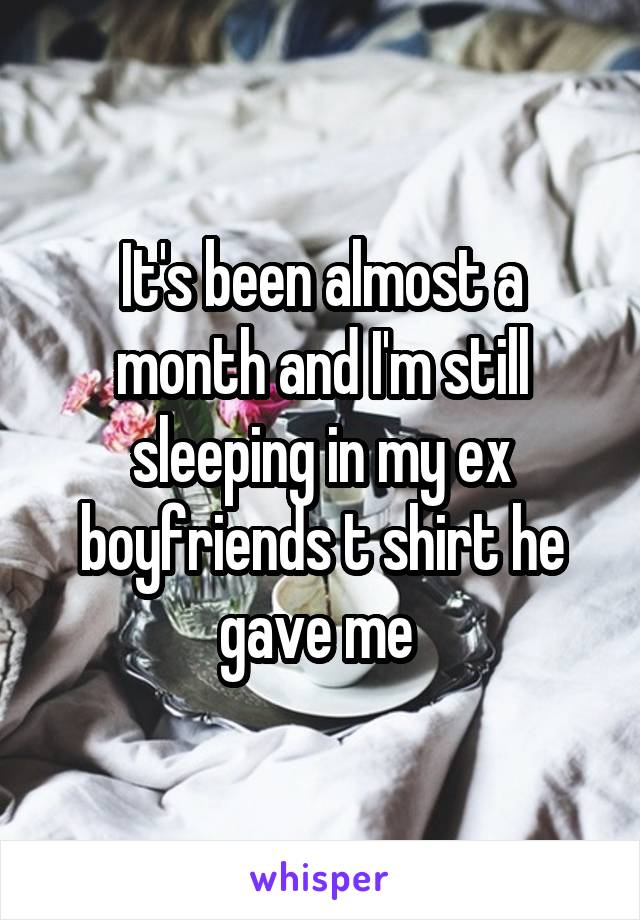 It's been almost a month and I'm still sleeping in my ex boyfriends t shirt he gave me 