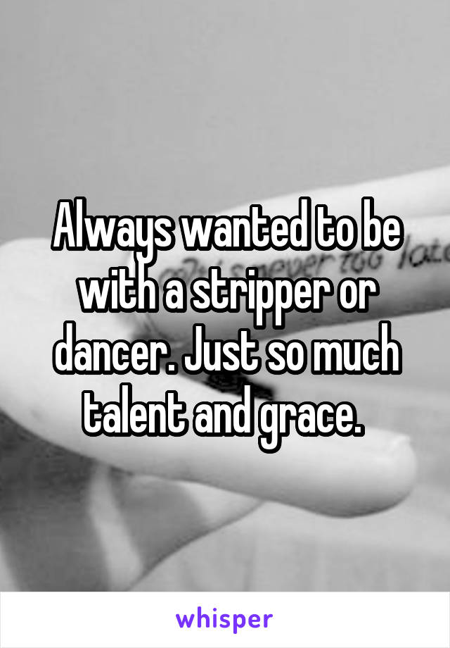 Always wanted to be with a stripper or dancer. Just so much talent and grace. 