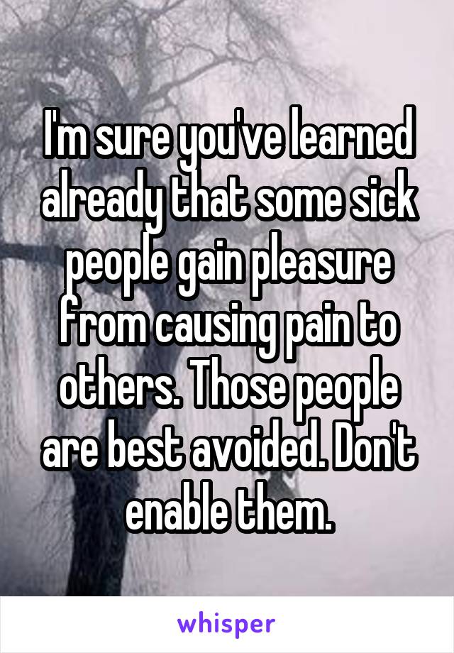 I'm sure you've learned already that some sick people gain pleasure from causing pain to others. Those people are best avoided. Don't enable them.