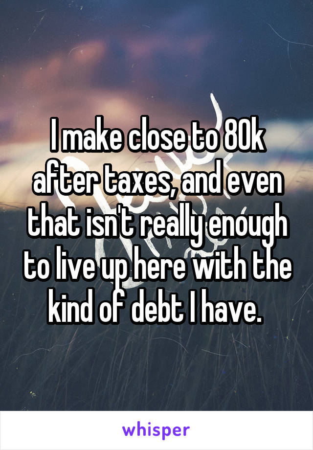 I make close to 80k after taxes, and even that isn't really enough to live up here with the kind of debt I have. 