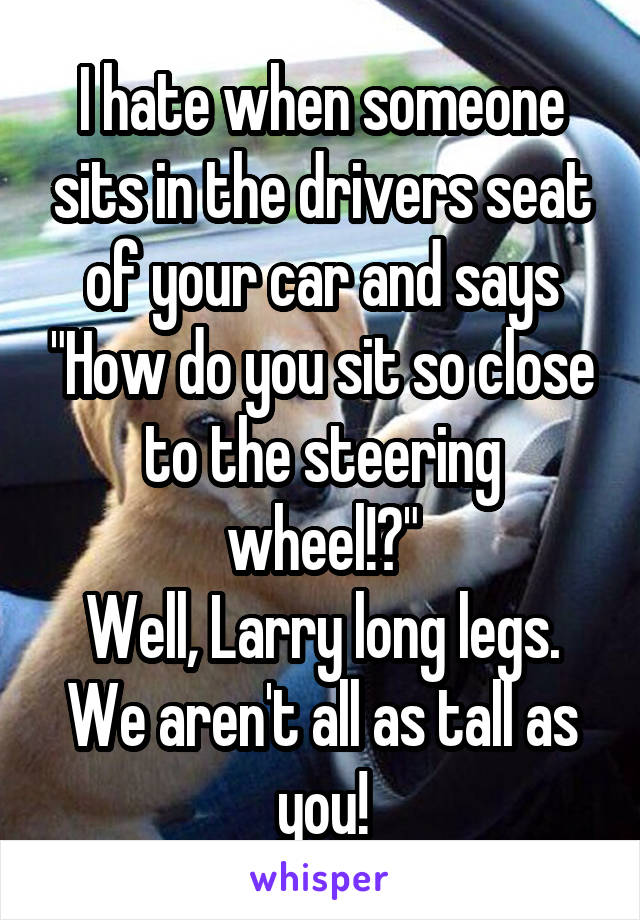 I hate when someone sits in the drivers seat of your car and says "How do you sit so close to the steering wheel!?"
Well, Larry long legs. We aren't all as tall as you!