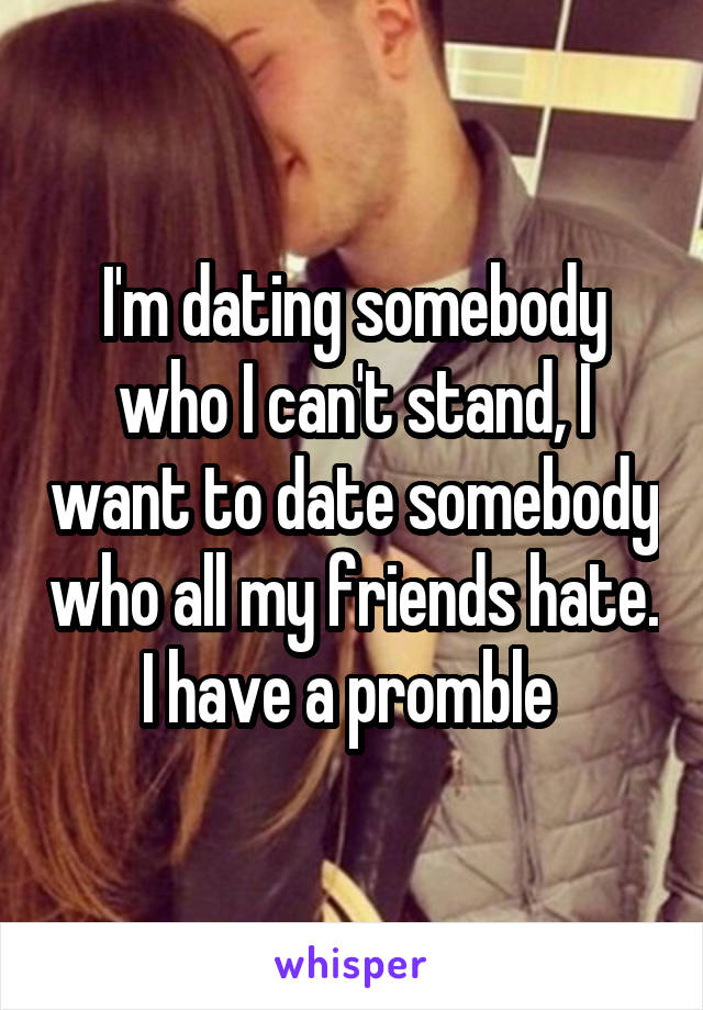 I'm dating somebody who I can't stand, I want to date somebody who all my friends hate. I have a promble 