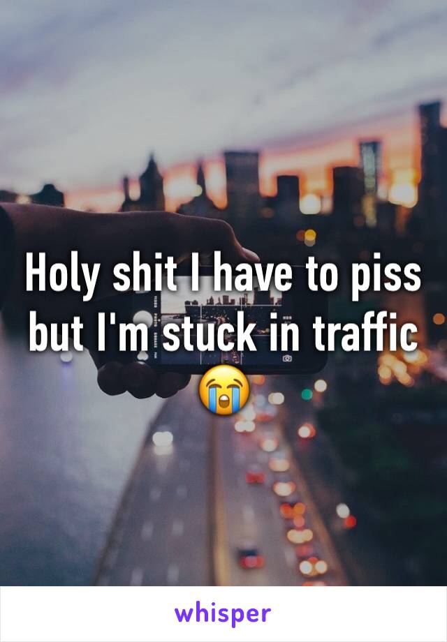 Holy shit I have to piss but I'm stuck in traffic 😭