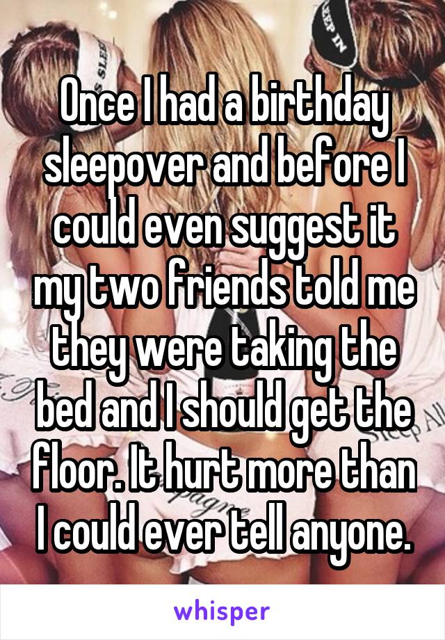 Once I had a birthday sleepover and before I could even suggest it my two friends told me they were taking the bed and I should get the floor. It hurt more than I could ever tell anyone.